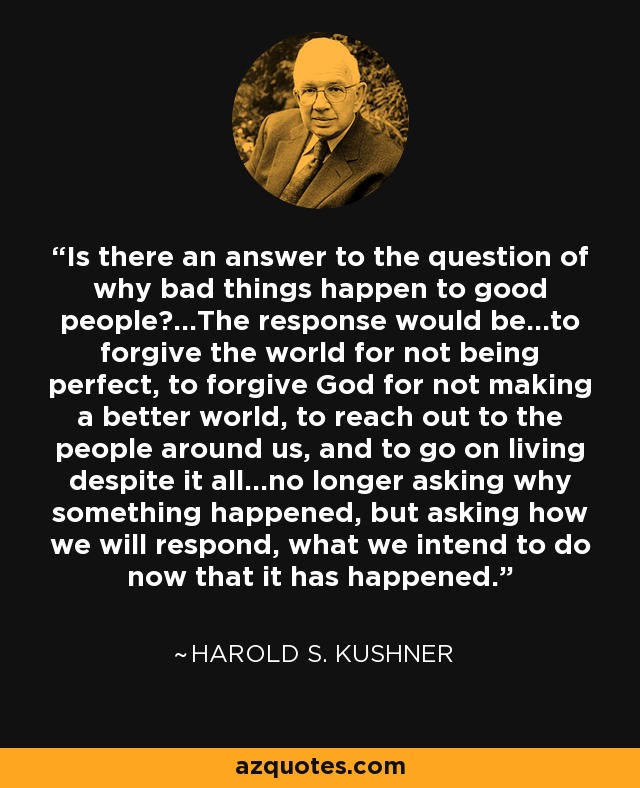 Is there an answer to the question of why bad things happen to good people?...The response would be…to forgive the world for not being perfect, to forgive God for not making a better world, to reach out to the people around us, and to go on living despite it all…no longer asking why something happened, but asking how we will respond, what we intend to do now that it has happened. - Harold S. Kushner