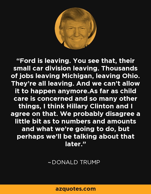 Ford is leaving. You see that, their small car division leaving. Thousands of jobs leaving Michigan, leaving Ohio. They're all leaving. And we can't allow it to happen anymore.As far as child care is concerned and so many other things, I think Hillary Clinton and I agree on that. We probably disagree a little bit as to numbers and amounts and what we're going to do, but perhaps we'll be talking about that later. - Donald Trump