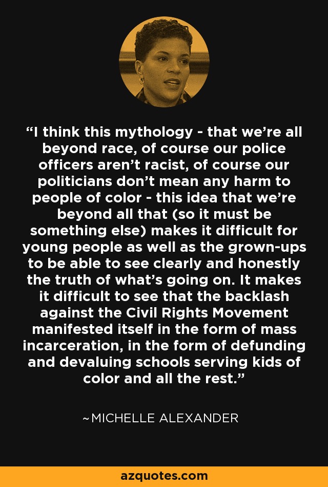 I think this mythology - that we're all beyond race, of course our police officers aren't racist, of course our politicians don't mean any harm to people of color - this idea that we're beyond all that (so it must be something else) makes it difficult for young people as well as the grown-ups to be able to see clearly and honestly the truth of what's going on. It makes it difficult to see that the backlash against the Civil Rights Movement manifested itself in the form of mass incarceration, in the form of defunding and devaluing schools serving kids of color and all the rest. - Michelle Alexander