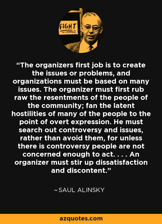 The organizers first job is to create the issues or problems, and organizations must be based on many issues. The organizer must first rub raw the resentments of the people of the community; fan the latent hostilities of many of the people to the point of overt expression. He must search out controversy and issues, rather than avoid them, for unless there is controversy people are not concerned enough to act. . . . An organizer must stir up dissatisfaction and discontent. - Saul Alinsky