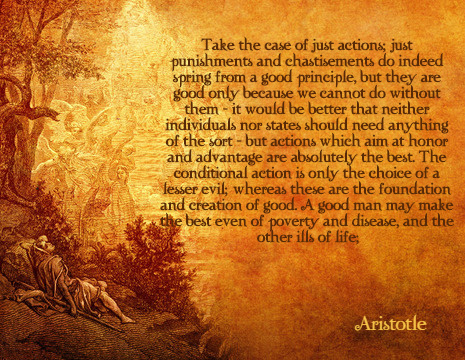 Take the case of just actions; just punishments and chastisements do indeed spring from a good principle, but they are good only because we cannot do without them - it would be better that neither individuals nor states should need anything of the sort - but actions which aim at honor and advantage are absolutely the best. The conditional action is only the choice of a lesser evil; whereas these are the foundation and creation of good. A good man may make the best even of poverty and disease, and the other ills of life. - Aristotle