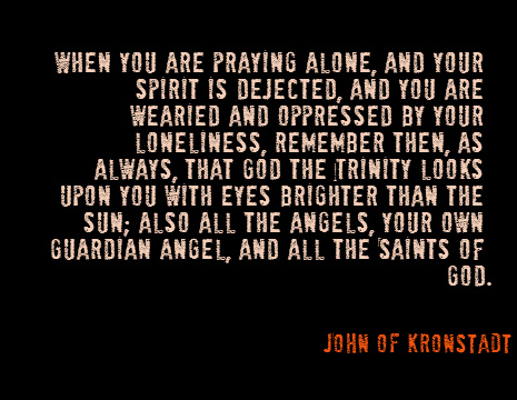 When you are praying alone, and your spirit is dejected, and you are wearied and oppressed by your loneliness, remember then, as always, that God the Trinity looks upon you with eyes brighter than the sun; also all the angels, your own Guardian Angel, and all the Saints of God. - John of Kronstadt