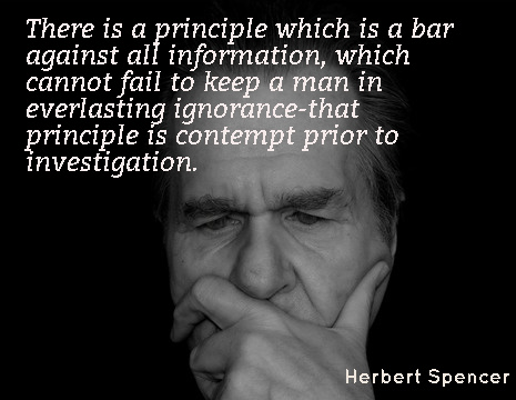 There is a principle which is a bar against all information, which cannot fail to keep a man in everlasting ignorance-that principle is contempt prior to investigation. - Herbert Spencer