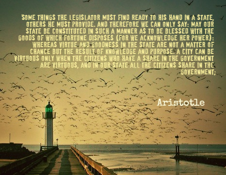 Some things the legislator must find ready to his hand in a state, others he must provide. And therefore we can only say: May our state be constituted in such a manner as to be blessed with the goods of which fortune disposes (for we acknowledge her power): whereas virtue and goodness in the state are not a matter of chance but the result of knowledge and purpose. A city can be virtuous only when the citizens who have a share in the government are virtuous, and in our state all the citizens share in the government. - Aristotle