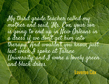 My third grade teacher called my mother and said, 'Ms. Cox, your son is going to end up in New Orleans in a dress if we don't get him into therapy.' And wouldn't you know, just last week I spoke at Tulane University, and I wore a lovely green and black dress. - Laverne Cox