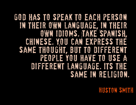 God has to speak to each person in their own language, in their own idioms. Take Spanish, Chinese. You can express the same thought, but to different people you have to use a different language. Its the same in religion. - Huston Smith