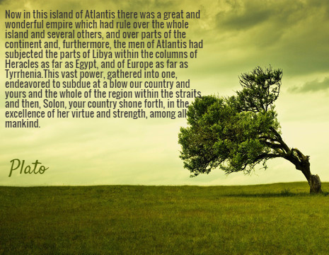 Now in this island of Atlantis there was a great and wonderful empire which had rule over the whole island and several others, and over parts of the continent and, furthermore, the men of Atlantis had subjected the parts of Libya within the columns of Heracles as far as Egypt, and of Europe as far as Tyrrhenia.This vast power, gathered into one, endeavored to subdue at a blow our country and yours and the whole of the region within the straits, and then, Solon, your country shone forth, in the excellence of her virtue and strength, among all mankind. - Plato